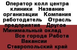 Оператор колл-центра клиники › Название организации ­ Компания-работодатель › Отрасль предприятия ­ Другое › Минимальный оклад ­ 30 000 - Все города Работа » Вакансии   . Ставропольский край,Невинномысск г.